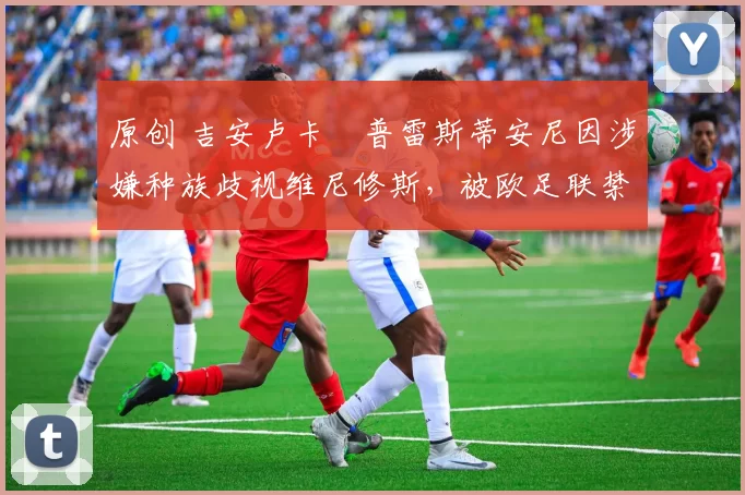 原创 吉安卢卡・普雷斯蒂安尼因涉嫌种族歧视维尼修斯,被欧足联禁赛