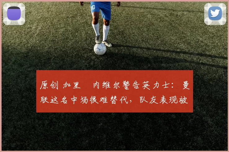 原创 加里・内维尔警告英力士：曼联这名中场很难替代，队友表现被赞 “离谱”