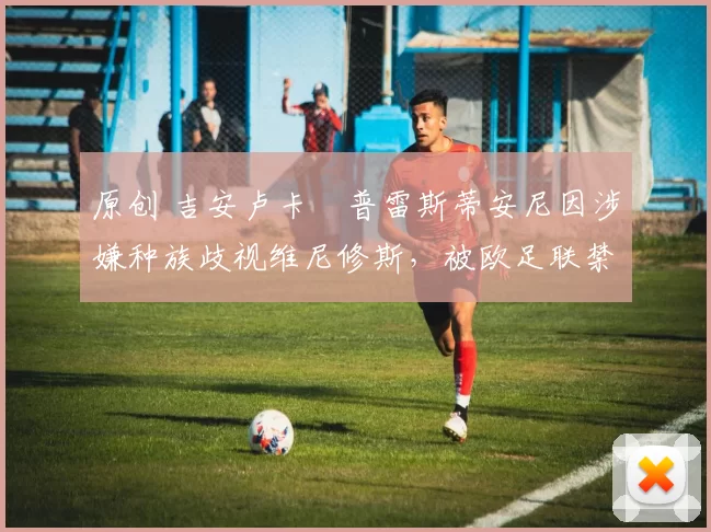 原创 吉安卢卡・普雷斯蒂安尼因涉嫌种族歧视维尼修斯，被欧足联禁赛