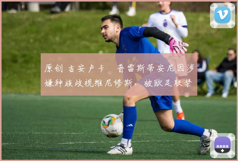 原创 吉安卢卡・普雷斯蒂安尼因涉嫌种族歧视维尼修斯，被欧足联禁赛