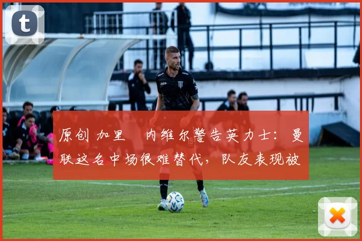 原创 加里・内维尔警告英力士：曼联这名中场很难替代，队友表现被赞 “离谱”