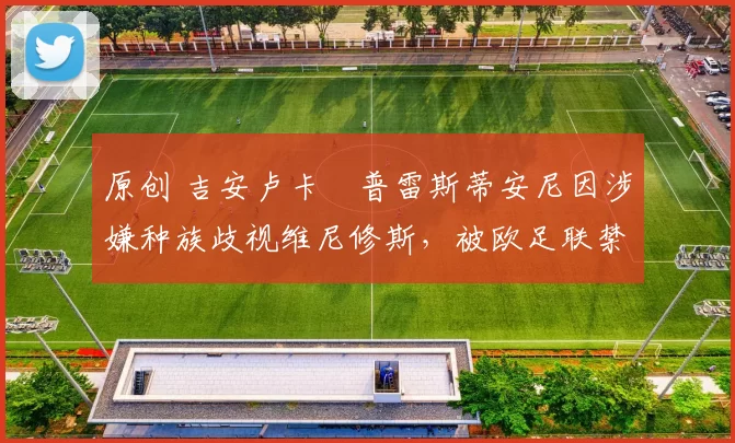 原创 吉安卢卡・普雷斯蒂安尼因涉嫌种族歧视维尼修斯，被欧足联禁赛