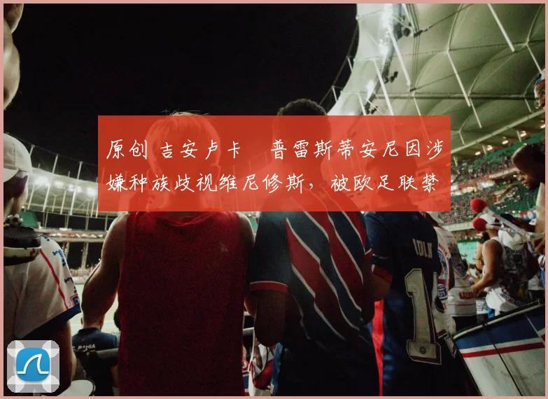 原创 吉安卢卡・普雷斯蒂安尼因涉嫌种族歧视维尼修斯，被欧足联禁赛