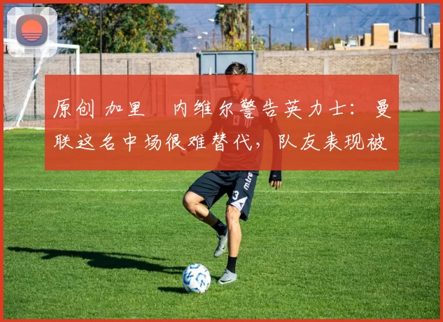 原创 加里・内维尔警告英力士：曼联这名中场很难替代，队友表现被赞 “离谱”