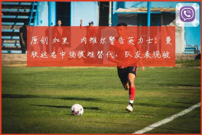 原创 加里・内维尔警告英力士：曼联这名中场很难替代，队友表现被赞 “离谱”