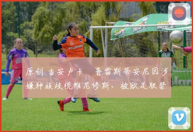 原创 吉安卢卡・普雷斯蒂安尼因涉嫌种族歧视维尼修斯,被欧足联禁赛