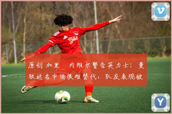原创 加里・内维尔警告英力士:曼联这名中场很难替代,队友表现被赞 “离谱”
