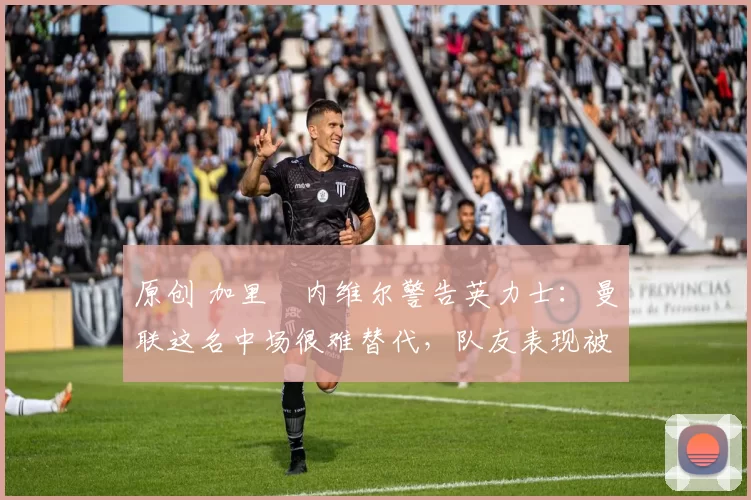 原创 加里・内维尔警告英力士:曼联这名中场很难替代,队友表现被赞 “离谱”