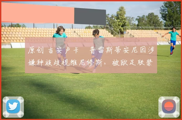 原创 吉安卢卡・普雷斯蒂安尼因涉嫌种族歧视维尼修斯，被欧足联禁赛