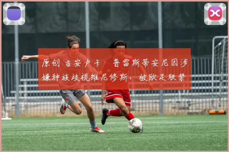 原创 吉安卢卡・普雷斯蒂安尼因涉嫌种族歧视维尼修斯，被欧足联禁赛