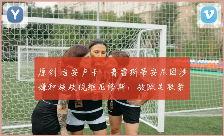 原创 吉安卢卡・普雷斯蒂安尼因涉嫌种族歧视维尼修斯，被欧足联禁赛