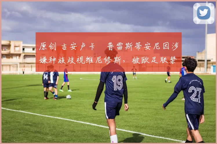 原创 吉安卢卡・普雷斯蒂安尼因涉嫌种族歧视维尼修斯，被欧足联禁赛