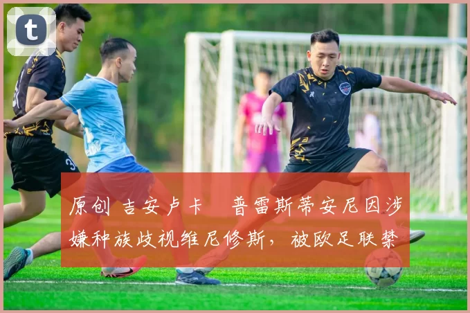 原创 吉安卢卡・普雷斯蒂安尼因涉嫌种族歧视维尼修斯，被欧足联禁赛