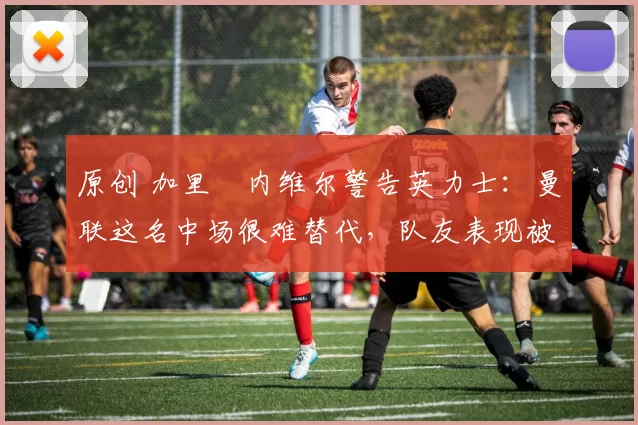 原创 加里・内维尔警告英力士：曼联这名中场很难替代，队友表现被赞 “离谱”