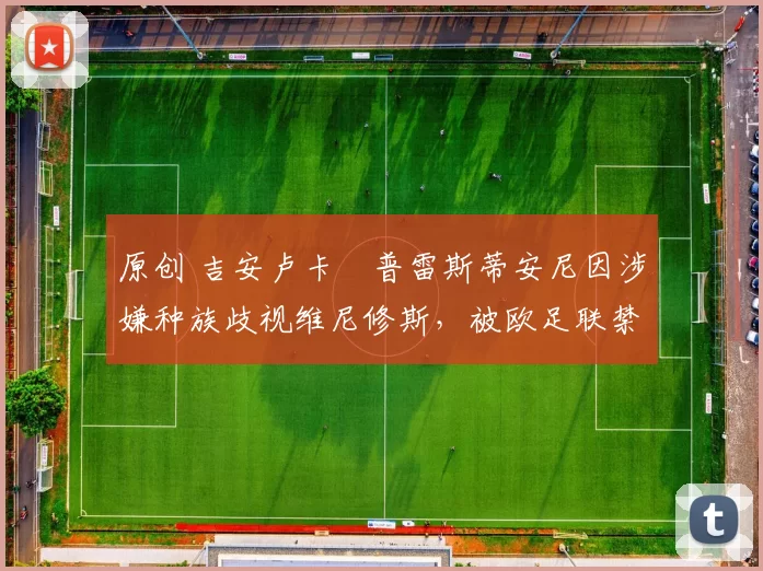 原创 吉安卢卡・普雷斯蒂安尼因涉嫌种族歧视维尼修斯，被欧足联禁赛