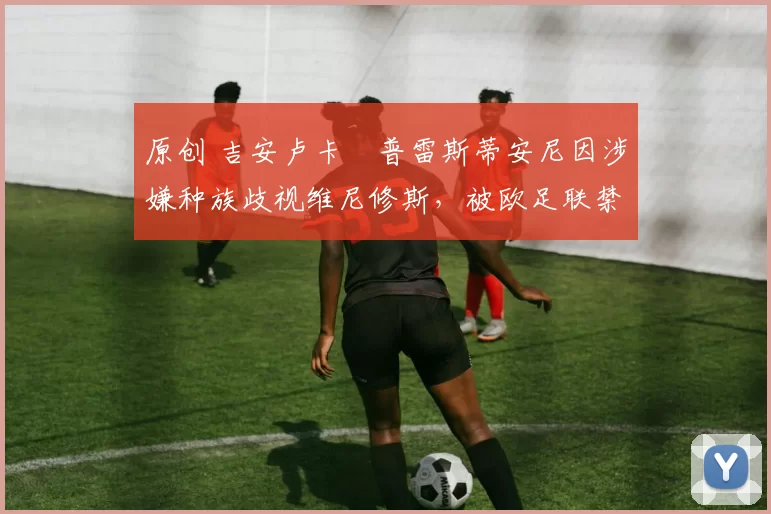 原创 吉安卢卡・普雷斯蒂安尼因涉嫌种族歧视维尼修斯,被欧足联禁赛