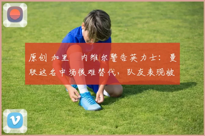 原创 加里・内维尔警告英力士：曼联这名中场很难替代，队友表现被赞 “离谱”