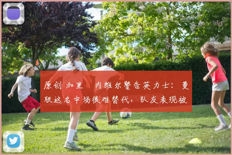 原创 加里・内维尔警告英力士：曼联这名中场很难替代，队友表现被赞 “离谱”