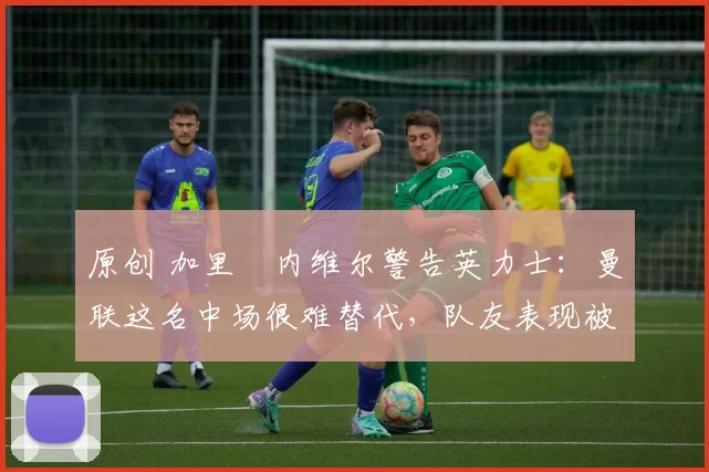 原创 加里・内维尔警告英力士：曼联这名中场很难替代，队友表现被赞 “离谱”