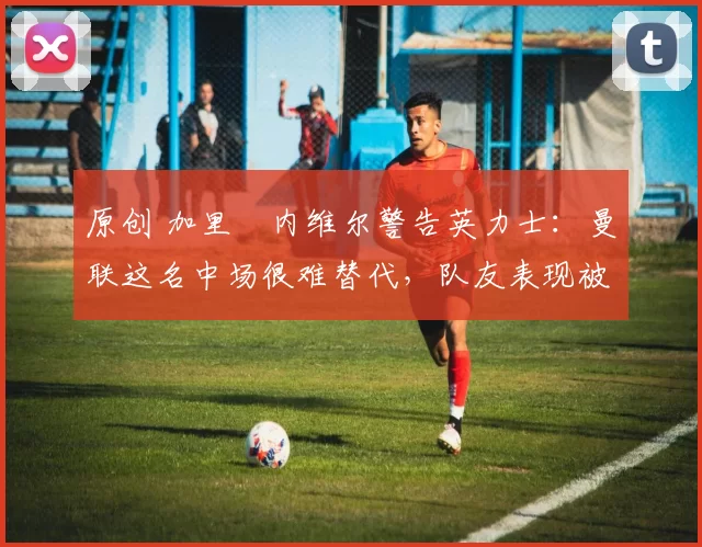 原创 加里・内维尔警告英力士:曼联这名中场很难替代,队友表现被赞 “离谱”