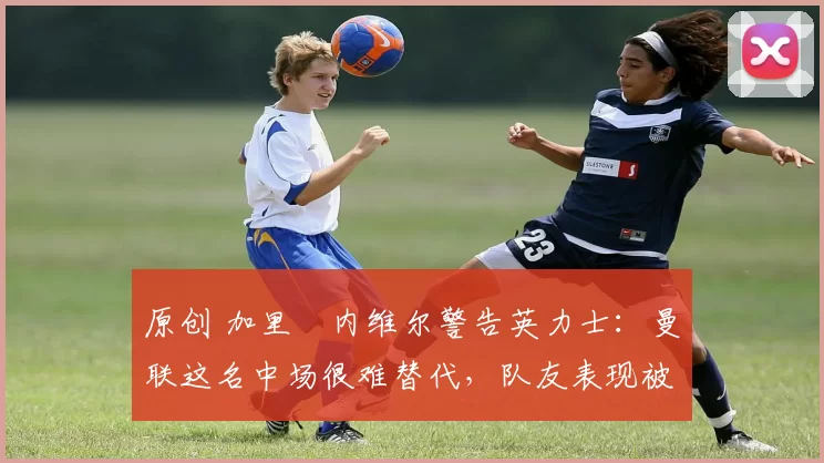 原创 加里・内维尔警告英力士：曼联这名中场很难替代，队友表现被赞 “离谱”