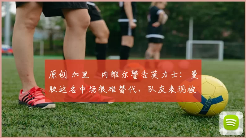 原创 加里・内维尔警告英力士：曼联这名中场很难替代，队友表现被赞 “离谱”