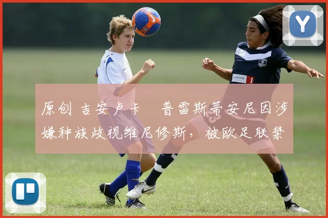 原创 吉安卢卡・普雷斯蒂安尼因涉嫌种族歧视维尼修斯，被欧足联禁赛