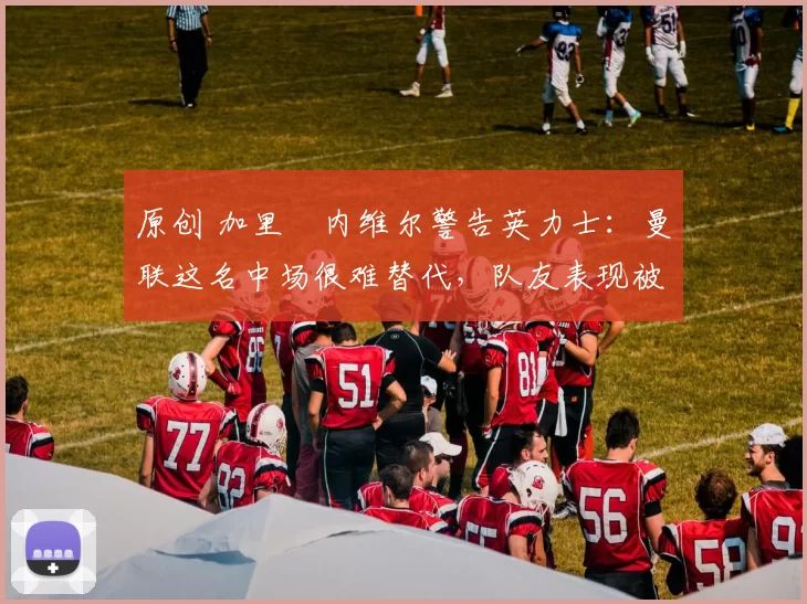 原创 加里・内维尔警告英力士：曼联这名中场很难替代，队友表现被赞 “离谱”