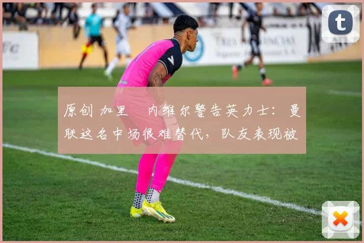 原创 加里・内维尔警告英力士：曼联这名中场很难替代，队友表现被赞 “离谱”