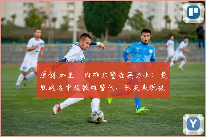 原创 加里・内维尔警告英力士:曼联这名中场很难替代,队友表现被赞 “离谱”