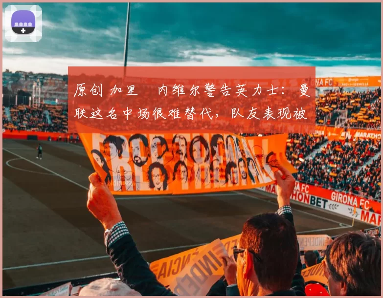 原创 加里・内维尔警告英力士：曼联这名中场很难替代，队友表现被赞 “离谱”