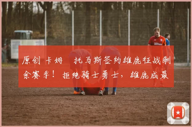 原创 卡姆・托马斯签约雄鹿征战剩余赛季！拒绝骑士勇士，雄鹿成最优选