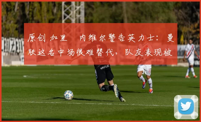 原创 加里・内维尔警告英力士：曼联这名中场很难替代，队友表现被赞 “离谱”