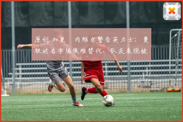 原创 加里・内维尔警告英力士：曼联这名中场很难替代，队友表现被赞 “离谱”