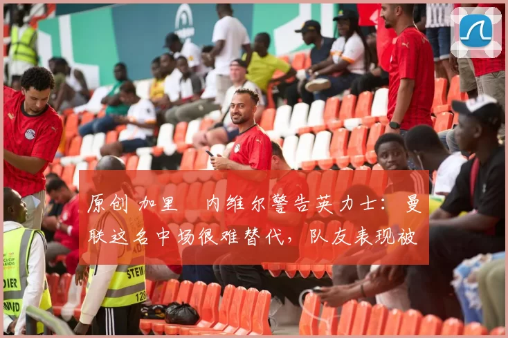 原创 加里・内维尔警告英力士：曼联这名中场很难替代，队友表现被赞 “离谱”