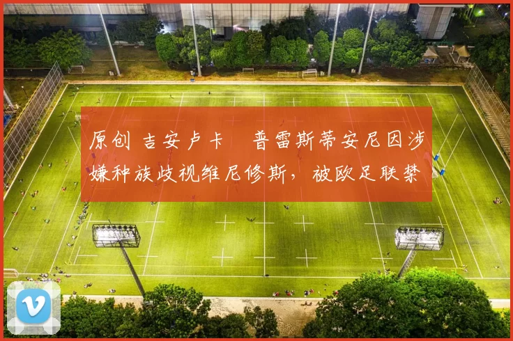 原创 吉安卢卡・普雷斯蒂安尼因涉嫌种族歧视维尼修斯，被欧足联禁赛