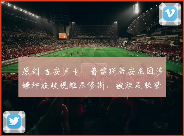 原创 吉安卢卡・普雷斯蒂安尼因涉嫌种族歧视维尼修斯,被欧足联禁赛