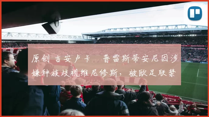 原创 吉安卢卡・普雷斯蒂安尼因涉嫌种族歧视维尼修斯，被欧足联禁赛