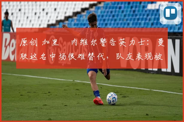 原创 加里・内维尔警告英力士:曼联这名中场很难替代,队友表现被赞 “离谱”