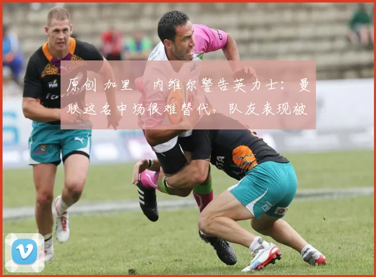 原创 加里・内维尔警告英力士：曼联这名中场很难替代，队友表现被赞 “离谱”