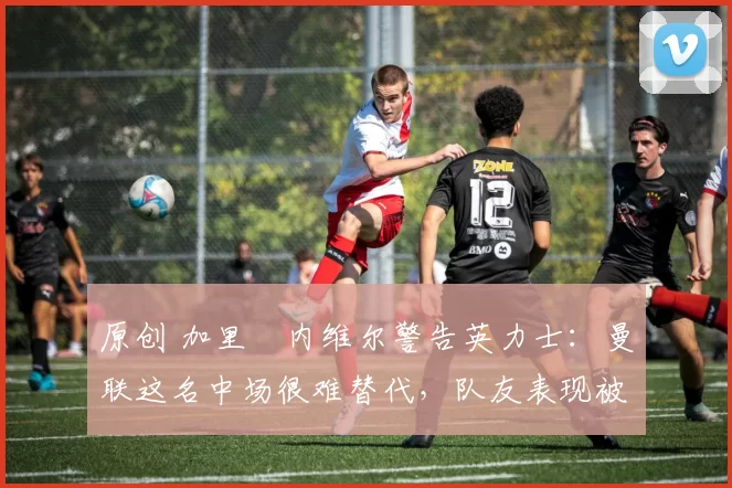 原创 加里・内维尔警告英力士：曼联这名中场很难替代，队友表现被赞 “离谱”