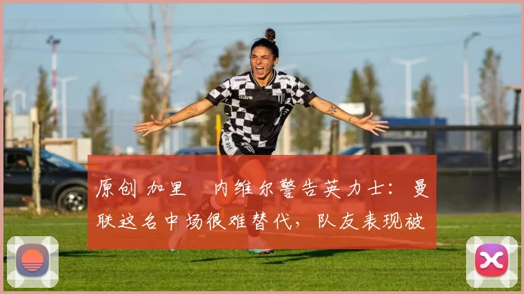 原创 加里・内维尔警告英力士:曼联这名中场很难替代,队友表现被赞 “离谱”