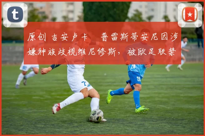 原创 吉安卢卡・普雷斯蒂安尼因涉嫌种族歧视维尼修斯，被欧足联禁赛