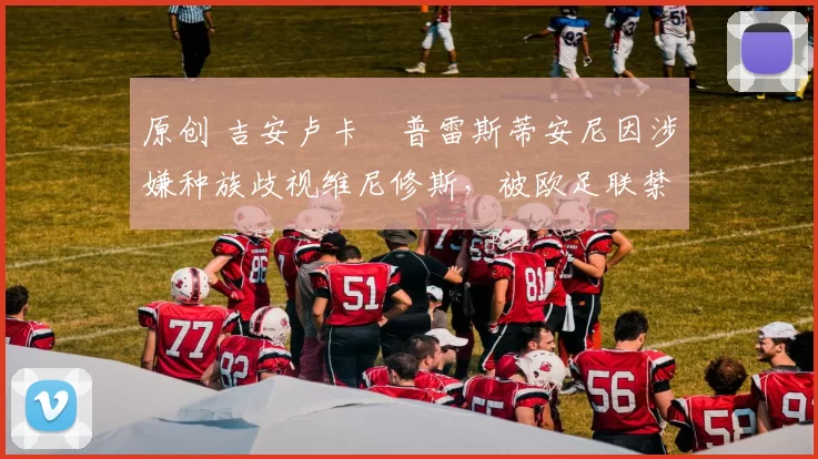 原创 吉安卢卡・普雷斯蒂安尼因涉嫌种族歧视维尼修斯,被欧足联禁赛