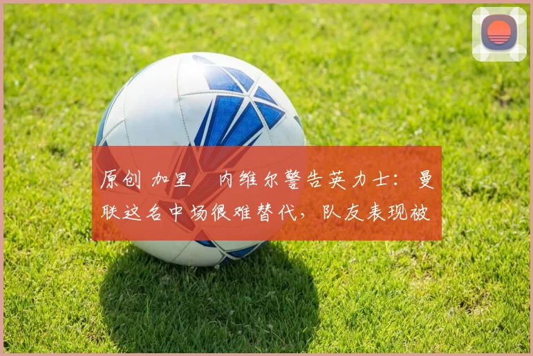 原创 加里・内维尔警告英力士:曼联这名中场很难替代,队友表现被赞 “离谱”