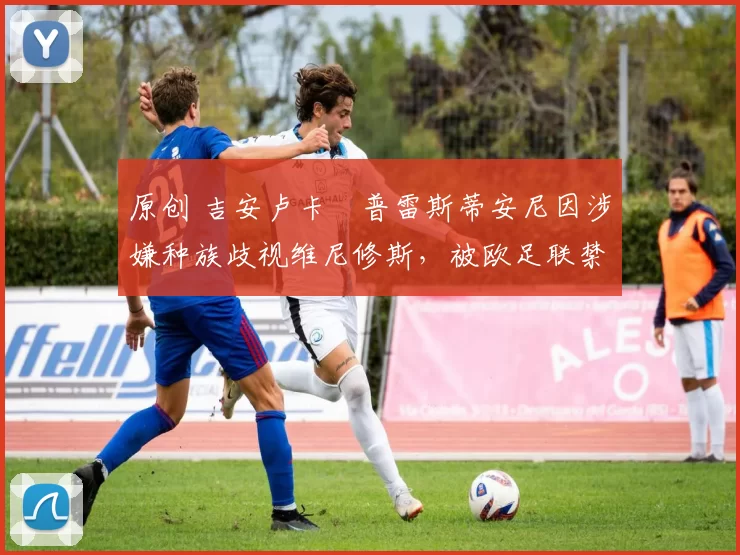 原创 吉安卢卡・普雷斯蒂安尼因涉嫌种族歧视维尼修斯，被欧足联禁赛