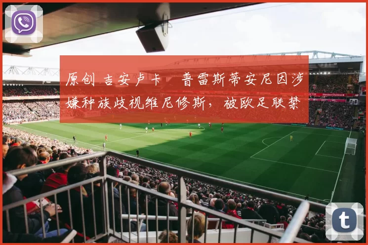 原创 吉安卢卡・普雷斯蒂安尼因涉嫌种族歧视维尼修斯,被欧足联禁赛