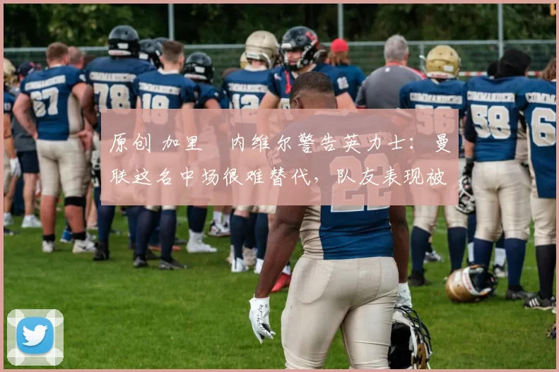 原创 加里・内维尔警告英力士:曼联这名中场很难替代,队友表现被赞 “离谱”