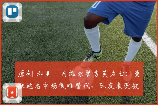 原创 加里・内维尔警告英力士：曼联这名中场很难替代，队友表现被赞 “离谱”