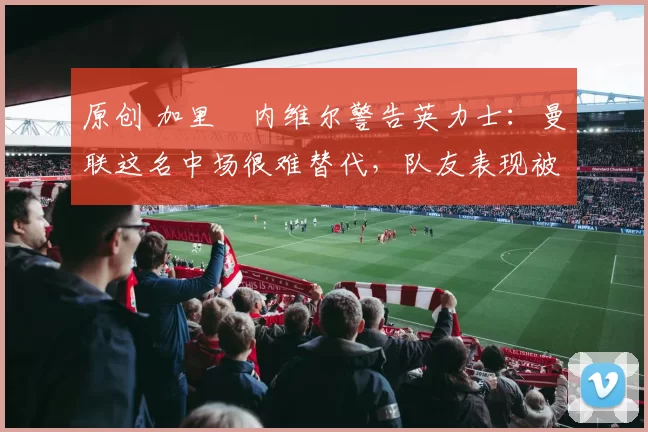 原创 加里・内维尔警告英力士:曼联这名中场很难替代,队友表现被赞 “离谱”